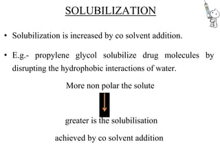 SOLUBILIZATION
• Solubilization is increased by co solvent addition.
• E.g.- propylene glycol solubilize drug molecules by
disrupting the hydrophobic interactions of water.
More non polar the solute
greater is the solubilisation
achieved by co solvent addition
 