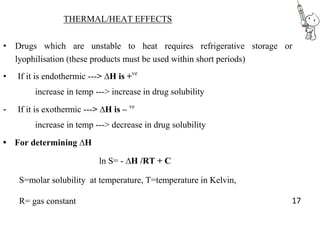 THERMAL/HEAT EFFECTS
• Drugs which are unstable to heat requires refrigerative storage or
lyophilisation (these products must be used within short periods)
• If it is endothermic ---> ∆H is +ve
increase in temp ---> increase in drug solubility
- If it is exothermic ---> ∆H is – ve
increase in temp ---> decrease in drug solubility
• For determining ∆H
ln S= - ∆H /RT + C
S=molar solubility at temperature, T=temperature in Kelvin,
R= gas constant 17
 