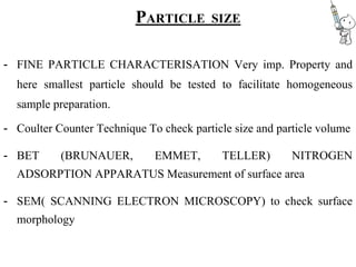 PARTICLE SIZE
- FINE PARTICLE CHARACTERISATION Very imp. Property and
here smallest particle should be tested to facilitate homogeneous
sample preparation.
- Coulter Counter Technique To check particle size and particle volume
- BET (BRUNAUER, EMMET, TELLER) NITROGEN
ADSORPTION APPARATUS Measurement of surface area
- SEM( SCANNING ELECTRON MICROSCOPY) to check surface
morphology
 