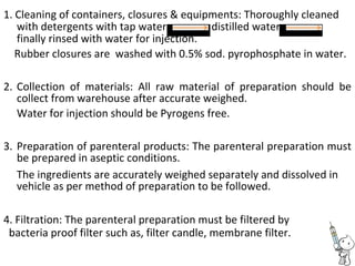 1. Cleaning of containers, closures & equipments: Thoroughly cleaned
with detergents with tap water distilled water
finally rinsed with water for injection.
Rubber closures are washed with 0.5% sod. pyrophosphate in water.
2. Collection of materials: All raw material of preparation should be
collect from warehouse after accurate weighed.
Water for injection should be Pyrogens free.
3. Preparation of parenteral products: The parenteral preparation must
be prepared in aseptic conditions.
The ingredients are accurately weighed separately and dissolved in
vehicle as per method of preparation to be followed.
4. Filtration: The parenteral preparation must be filtered by
bacteria proof filter such as, filter candle, membrane filter.
 