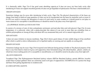 It is chemically stable. Page 21 It has good water absorbing capacity. It dose not move out from body cavity after
introducing. It does not support microbial growth. It does not get degraded or hydrolysed. This base is thermostable.21.
DISADVANTAGES
Sometimes leakage may be occur after introducing in body cavity. Page 22 The physical characteristics of the bases are
change from batch to batch. Large quantities of water can not be incorporated into the bases.So emulsifier such as tween 61
(6-10%) are useful to increase the absorption of water. It melt easily in warm weather,so it should stored in cool place in
warm season. It is susceptible to rancidification,so it should be stored in dry place away from light.22.
. (2) LIPOPHILIC BASES (a) COCOA BUTTER
It consists of a mixture of ester of oleic acid,palmatic acid,stearic acid and other fatty acid with glycerol. Page 23 At room
temperature ,it is yellowish- white with a paints,chocolate like odour. It can exist in more than one crystalline form or
exhibits polymorphism. Among all fatty acid about 40% are unsaturated fatty acid . It is natural triglyceride.23
ADVANTAGES
It does not cause irritation in mucous membrane. Page 24 It shows good release of water soluble drugs. It has emollient
effect which is useful to relieve inflammation. It is liquified readily on warming and sets rapidly on cooling.24.
DISADVANTAGES
Sometimes leakage may be occur. Page 25 It required extra lubricant during poring in holder. The physical property of the
base is vary from batch to batch. It gives soft suppository when formulated along with chloral hydrate , phenol, volatile oil,
which have lower melting point. It is susceptible to rancidification ,so it should be stored in dry place away from light.25.
(B) ANTI OXIDANTS
Tocopherol Page 26 Hydroquinone Butylated hydroxy toluene (BHT) Butylated hydroxy anisole (BHA) Ascorbic
acid Ethyl or propyl gallate These are commonly used in all types of suppositories. EXAMPLES- It is protect the drugs
and bases from getting degraded due to oxidation.26.
(C) EMULSIFYING AGENTS
 