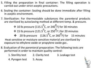 5. Filling the preparation in final container: The filling operation is
carried out under strict aseptic precautions.
6. Sealing the container: Sealing should be done immediate after filling
in aseptic environment.
7. Sterilization: For thermostable substances the parenteral products
are sterilized by autoclaving method at different temp. & pressure.
 10 lb pressure (115.5
0
C, or 240
0
F) for 30 minutes 
 15 lb pressure (121.5
0
C, or 250
0
F ) for 20 minutes 
20 lb pressure(126.5
0
C, or 260
0
F) for15 minutes
Heat sensitive or moisture sensitive material are sterilized by
exposure to ethylene oxide or propylene oxide gas .
8. Evaluation of the parenteral preparation: The following tests are
performed in order to maintain quality control:
1. Sterility test 2. Clarity test 3. Leakage test
4. Pyrogen test 5. Assay
 