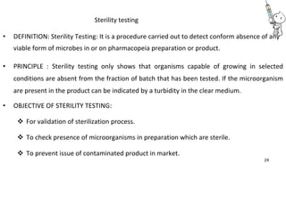 Sterility testing
• DEFINITION: Sterility Testing: It is a procedure carried out to detect conform absence of any
viable form of microbes in or on pharmacopeia preparation or product.
• PRINCIPLE : Sterility testing only shows that organisms capable of growing in selected
conditions are absent from the fraction of batch that has been tested. If the microorganism
are present in the product can be indicated by a turbidity in the clear medium.
• OBJECTIVE OF STERILITY TESTING:
 For validation of sterilization process. 

 To check presence of microorganisms in preparation which are sterile. 

 To prevent issue of contaminated product in market. 
24
 