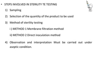 • STEPS INVOLVED IN STERILITY TE TESTING
1) Sampling
2) Selection of the quantity of the product to be used
3) Method of sterility testing
i ) METHOD 1 Membrane filtration method
ii) METHOD 2 Direct inoculation method
4) Observation and interpretation Must be carried out under
aseptic condition.
 