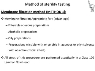 Method of sterility testing
Membrane filtration method (METHOD 1):
 Membrane filtration Appropriate for : (advantage) 

– Filterable aqueous preparations 

– Alcoholic preparations 

– Oily preparations 

– Preparations miscible with or soluble in aqueous or oily (solvents
with no antimicrobial effect) 

 All steps of this procedure are performed aseptically in a Class 100
Laminar Flow Hood 
 