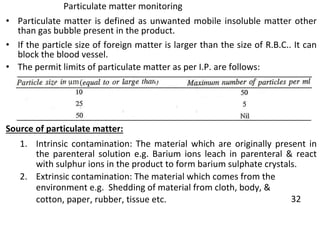 Particulate matter monitoring
• Particulate matter is defined as unwanted mobile insoluble matter other
than gas bubble present in the product.
• If the particle size of foreign matter is larger than the size of R.B.C.. It can
block the blood vessel.
• The permit limits of particulate matter as per I.P. are follows:
Source of particulate matter:
1. Intrinsic contamination: The material which are originally present in
the parenteral solution e.g. Barium ions leach in parenteral & react
with sulphur ions in the product to form barium sulphate crystals.
2. Extrinsic contamination: The material which comes from the
environment e.g. Shedding of material from cloth, body, &
cotton, paper, rubber, tissue etc. 32
 