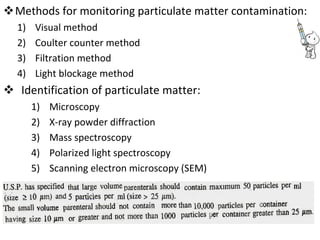 Methods for monitoring particulate matter contamination: 
1) Visual method
2) Coulter counter method
3) Filtration method
4) Light blockage method
 Identification of particulate matter: 
1) Microscopy
2) X-ray powder diffraction
3) Mass spectroscopy
4) Polarized light spectroscopy
5) Scanning electron microscopy (SEM)
 