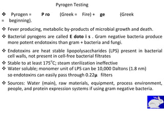 Pyrogen Testing
Pyrogen =P ro(Greek =Fire) +ge(Greek
=beginning).
 Fever producing, metabolic by-products of microbial growth and death. 

 Bacterial pyrogens are called E doto i s . Gram negative bacteria produce
more potent endotoxins than gram + bacteria and fungi. 

 Endotoxins are heat stable lipopolysaccharides (LPS) present in bacterial
cell walls, not present in cell-free bacterial filtrates 
 Stable to at least 175o
C; steam sterilization ineffective 
 Water soluble; monomer unit of LPS can be 10,000 Daltons (1.8 nm) 
so endotoxins can easily pass through 0.22μ filters
 Sources: Water (main), raw materials, equipment, process environment,
people, and protein expression systems if using gram negative bacteria. 
 