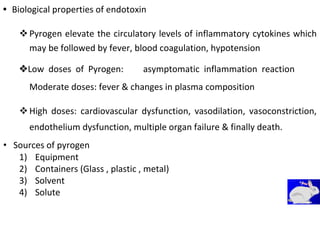 • Biological properties of endotoxin
Pyrogen elevate the circulatory levels of inflammatory cytokines which
may be followed by fever, blood coagulation, hypotension 
Low doses of Pyrogen:asymptomatic inflammation reaction
Moderate doses: fever & changes in plasma composition
High doses: cardiovascular dysfunction, vasodilation, vasoconstriction,
endothelium dysfunction, multiple organ failure & finally death. 

• Sources of pyrogen
1) Equipment
2) Containers (Glass , plastic , metal)
3) Solvent
4) Solute
 