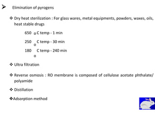 Elimination of pyrogens
 Dry heat sterilization : For glass wares, metal equipments, powders, waxes, oils,
heat stable drugs 
650
250
180
o
o
o
C temp - 1 min
C temp - 30 min
C temp - 240 min
 Ultra filtration 


 Reverse osmosis : RO membrane is composed of cellulose acetate phthalate/
polyamide 

 Distillation 
Adsorption method
 