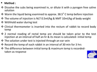 • Method :
 Dissolve the subs being examined in, or dilute it with a pyrogen free saline
solution 

 Warm the liquid being examined to approx. 38.5o
C temp before injection 

 The volume of injection is NLT 0.5ml/kg & NMT 10ml/kg of body weight 
 Withhold water during test 

 Clinical thermometer is inserted into the rectum of rabbit to record body
temp 

 2 normal reading of rectal temp are should be taken prior to the test
injection at an interval of half an hr & its mean is calculated- initial temp 
 The solution under test is injected through an ear vein 
 Record the temp of each rabbit in an interval of 30 min for 3 hrs 
 The difference between initial temp & maximum temp is recorded- 
taken as response
 