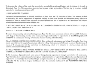 To determine the volume of the mold, the suppositories are melted in a calibrated beaker, and the volume of the melt is
determined. Page 35 The suppositorys combined and average weight is recorded. The first step is to prepare molded
suppositories from base material alone.35.
LUBRICANTS USED IN MOLDS
The nature of lubricants should be different from nature of bases. Page 36 The lubricants are form a film between the wall
of mold cavity and base of suppositories so it prevent adhering of bases to the molds. It is also useful in easy removal of
suppositories from the molds. This is prevent sticking of bases to the wall of molds cavity. Cocoa butter and glycero-
gelatine bases are required lubrication of molds.36.
37. EXAMPLES(1) FOR COCOA BUTTER BASES ALCOHOL(90%)- 50ml GLYCEROL - 10ml SOFT SOAP - 10 gm(2)
LIQUID PARAFFIN(3) ARACHIS OILS
MANUFACTURING OF SUPPOSITORIES
It is more time consuming and not uniformity process. Page 38 It is more economical methods.  It is suitable for thermo
labile drugs.  Hand molding is useful when we are preparing a small number of suppositories.  Heat Molding 1) HAND
MOLDING-  Compression Molding  Automatics Machine Molding  Hand molding
The39. STEPS INVOLVED IN HAND MOLDING Then cut the rods and made one end to Page 39 pointed. Then these
masses are rolled into the shape of a cylindrical rod on the rolling tile in presence of lubricants to prevent the adherence of
masses.  It is incorporated into the suppository base by kneading with it or by trituration in a mortar. drugs and other
additives are made into a fine powder .
40. DRUG+ADDITIVES FINE POWDER MIXED IN BASES APPLY LUBRICANTS ON ROLLING TILE ABOVE
MASSES ARE ROOLED IN CYLINDRICAL SHAPE CUT THE RODS PACKED STORED
In this ,if any mass deposited in mold is not removed during cleaning, so produce overweight suppositories with mold marks.
Page 41 In this ,there are no chance of air entrapment and contamination of suppositories. By this the rate of production of
suppositories is more higher than hand molding. Using this machine, up to about 10,000 suppositories per hour can be
produced. All the operations in pour molding are done by automatic machines.41. (2) AUTOMATIC MACHINE
MOLDING
 