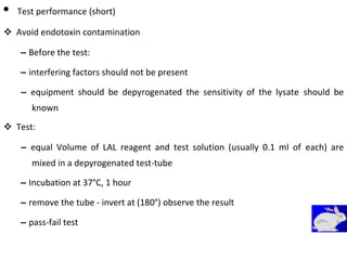 • Test performance (short)
 Avoid endotoxin contamination 

– Before the test: 

– interfering factors should not be present 

– equipment should be depyrogenated the sensitivity of the lysate should be
known 

 Test: 

– equal Volume of LAL reagent and test solution (usually 0.1 ml of each) are
mixed in a depyrogenated test-tube 

– Incubation at 37°C, 1 hour 

– remove the tube - invert at (180°) observe the result 
– pass-fail test
 