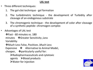 LAL test
• Three different techniques:
1. The gel-clot technique - gel formation
2. The turbidimetric technique - the development of Turbidity after
cleavage of an endogenous substrate
3. The chromogenic technique - the development of color after cleavage
of a synthetic peptide- chromogen complex
• Advantages of LAL test
Fast - 60 minutes vs. 180
minutesGreater Sensitivity ,Less
Variability
Much Less False, Positives ,Much Less
ExpensiveAlternative to Animal Model,
cheaper,particularly useful for:
Radiopharmaceuticals and cytotoxic
agentsBlood products
Water for injection
 