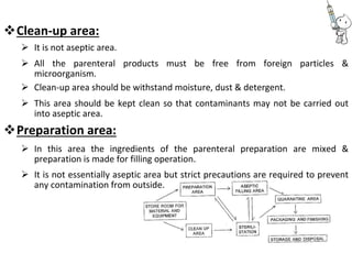 Clean-up area: 
 It is not aseptic area. 

 All the parenteral products must be free from foreign particles &
microorganism. 
 Clean-up area should be withstand moisture, dust & detergent. 

 This area should be kept clean so that contaminants may not be carried out
into aseptic area. 
Preparation area: 

 In this area the ingredients of the parenteral preparation are mixed &
preparation is made for filling operation. 

 It is not essentially aseptic area but strict precautions are required to prevent
any contamination from outside. 
 