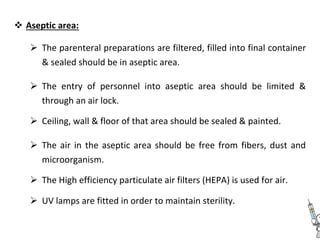  Aseptic area: 


 The parenteral preparations are filtered, filled into final container
& sealed should be in aseptic area. 


 The entry of personnel into aseptic area should be limited &
through an air lock. 

 Ceiling, wall & floor of that area should be sealed & painted. 


 The air in the aseptic area should be free from fibers, dust and
microorganism. 

 The High efficiency particulate air filters (HEPA) is used for air. 

 UV lamps are fitted in order to maintain sterility. 
 
