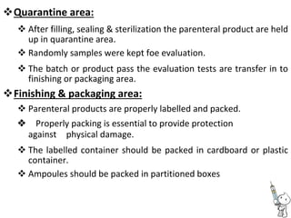 Quarantine area: 

 After filling, sealing & sterilization the parenteral product are held
up in quarantine area. 
 Randomly samples were kept foe evaluation. 

 The batch or product pass the evaluation tests are transfer in to
finishing or packaging area. 
Finishing & packaging area: 
 Parenteral products are properly labelled and packed. 
Properly packing is essential to provide protection
againstphysical damage.
 The labelled container should be packed in cardboard or plastic
container. 
 Ampoules should be packed in partitioned boxes 
 