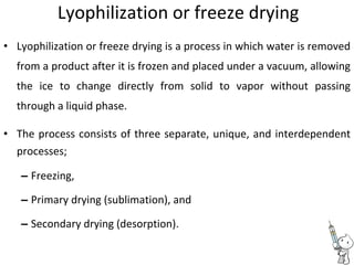 Lyophilization or freeze drying
• Lyophilization or freeze drying is a process in which water is removed
from a product after it is frozen and placed under a vacuum, allowing
the ice to change directly from solid to vapor without passing
through a liquid phase.
• The process consists of three separate, unique, and interdependent
processes;
– Freezing,
– Primary drying (sublimation), and
– Secondary drying (desorption).
 