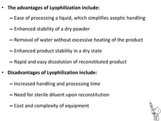• The advantages of Lyophilization include:
– Ease of processing a liquid, which simplifies aseptic handling
– Enhanced stability of a dry powder
– Removal of water without excessive heating of the product
– Enhanced product stability in a dry state
– Rapid and easy dissolution of reconstituted product
• Disadvantages of Lyophilization include:
– Increased handling and processing time
– Need for sterile diluent upon reconstitution
– Cost and complexity of equipment
 