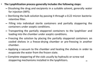 • The Lyophilization process generally includes the following steps:
– Dissolving the drug and excipients in a suitable solvent, generally water
for injection (WFI).
– Sterilizing the bulk solution by passing it through a 0.22 micron bacteria-
retentive filter.
– Filling into individual sterile containers and partially stoppering the
containers under aseptic conditions.
– Transporting the partially stoppered containers to the lyophilizer and
loading into the chamber under aseptic conditions.
– Freezing the solution by placing the partially stoppered containers on
cooled shelves in a freeze-drying chamber or pre-freezing in another
chamber.
– Applying a vacuum to the chamber and heating the shelves in order to
evaporate the water from the frozen state.
– Complete stoppering of the vials usually by hydraulic or screw rod
stoppering mechanisms installed in the lyophilizers. 49
 