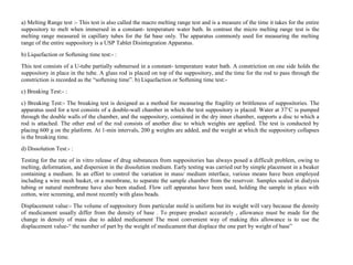 a) Melting Range test :- This test is also called the macro melting range test and is a measure of the time it takes for the entire
suppository to melt when immersed in a constant- temperature water bath. In contrast the micro melting range test is the
melting range measured in capillary tubes for the fat base only. The apparatus commonly used for measuring the melting
range of the entire suppository is a USP Tablet Disintegration Apparatus.
b) Liquefaction or Softening time test:- :
This test consists of a U-tube partially submersed in a constant- temperature water bath. A constriction on one side holds the
suppository in place in the tube. A glass rod is placed on top of the suppository, and the time for the rod to pass through the
constriction is recorded as the “softening time”. b) Liquefaction or Softening time test:-
c) Breaking Test:- :
c) Breaking Test:- The breaking test is designed as a method for measuring the fragility or brittleness of suppositories. The
apparatus used for a test consists of a double-wall chamber in which the test suppository is placed. Water at 37’C is pumped
through the double walls of the chamber, and the suppository, contained in the dry inner chamber, supports a disc to which a
rod is attached. The other end of the rod consists of another disc to which weights are applied. The test is conducted by
placing 600 g on the platform. At 1-min intervals, 200 g weights are added, and the weight at which the suppository collapses
is the breaking time.
d) Dissolution Test:- :
Testing for the rate of in vitro release of drug substances from suppositories has always posed a difficult problem, owing to
melting, deformation, and dispersion in the dissolution medium. Early testing was carried out by simple placement in a beaker
containing a medium. In an effort to control the variation in mass/ medium interface, various means have been employed
including a wire mesh basket, or a membrane, to separate the sample chamber from the reservoir. Samples sealed in dialysis
tubing or natural membrane have also been studied. Flow cell apparatus have been used, holding the sample in place with
cotton, wire screening, and most recently with glass beads.
Displacement value:- The volume of suppository from particular mold is uniform but its weight will vary because the density
of medicament usually differ from the density of base . To prepare product accurately , allowance must be made for the
change in density of mass due to added medicament The most convenient way of making this allowance is to use the
displacement value-“ the number of part by the weight of medicament that displace the one part by weight of base”
 