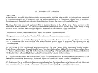 PHARMACEUTICAL AEROSOLS
DEFINITION
A pharmaceutical aerosol is defined as a colloidal system containing liquid and solid particles (active ingredients) suspended
in a propellant (liquefied gas or compressed gas). The power propellants helps in expelling the contents from the container.
Aerosols are meant for topical, systemic and oral administration, these are also known as Pressurized Packages .
Advantages Easy and convenient application. Can be delivered directly to the affected area . Rapid response to the
medicament . Reduced irritation. Dose can be delivered without contamination. Protect unstable drugs. Lower dosage of drug
minimize adverse side effect. Disadvantages Expensive Propellants are toxic in nature. Highly inflammable
Components of Aerosols Propellants Containers Valves and actuators Product concentrate
6 Components of aerosols Propellant Container Valve and actuator Product concentrate container
PROPELLANTS It is responsible for developing the power pressure within the container and also expel the product when the
valve is opened and in the atomization or foam production of the product. Types of propellants (a) Liquefied gases (b)
Compressed gases
(a) LIQUEFIED GASES Dispersing the active ingredient into a fine mist. Pressure within the container remains constant.
Relatively inert and nontoxic. Types of Liquefied gases Chlorofluorohydrocarbons (CFCs) Trichloromonfluoromethane (Prop
11) Dichlorodifluoromethane (Prop 12) Dichlorotetrafluoroethane (Prop 114) Hydrocarbon Propane, Butane, and Isobutane
3.Hydrochlorofluorocarbon and Hydrofluorocarbon Monochlorodifluoroethane , Difluoromethane
(1) Chlorofluorohydrocarbons (CFCs) Propellant of choice for oral and inhalation . Advantages Chemical inertness Lack of
toxicity Non flammability. Disadvantages High cost It depletes the ozone layer Damage global warming potential
(2) Hydrocarbon Can be used for water based aerosols and topical use. Advantages Inexpensive Excellent solvents It does not
cause ozone depletion Disadvantages Inflammable Unknown toxicity produced e.g. propane , butane , isobutane
 
