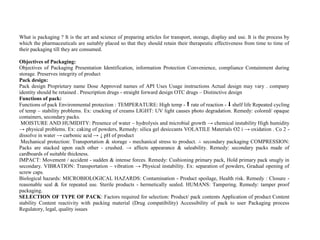 What is packaging ? It is the art and science of preparing articles for transport, storage, display and use. It is the process by
which the pharmaceuticals are suitably placed so that they should retain their therapeutic effectiveness from time to time of
their packaging till they are consumed.
Objectives of Packaging:
Objectives of Packaging Presentation Identification, information Protection Convenience, compliance Containment during
storage. Preserves integrity of product
Pack design:
Pack design Proprietary name Dose Approved names of API Uses Usage instructions Actual design may vary . company
identity should be retained . Prescription drugs - straight forward design OTC drugs – Distinctive design
Functions of pack:
Functions of pack Environmental protection : TEMPERATURE: High temp - ⬆ rate of reaction - ⬇ shelf life Repeated cycling
of temp – stability problems. Ex: cracking of creams LIGHT: UV light causes photo degradation. Remedy: colored/ opaque
containers, secondary packs.
MOISTURE AND HUMIDITY: Presence of water – hydrolysis and microbial growth → chemical instability High humidity
→ physical problems. Ex: caking of powders, Remedy: silica gel desiccants VOLATILE Materials O2 i → oxidation . Co 2 -
dissolve in water → carbonic acid → ↓ pH of product
Mechanical protection: Transportation & storage - mechanical stress to product. ∴ secondary packaging COMPRESSION:
Packs are stacked upon each other - crushed. → affects appearance & saleability. Remedy: secondary packs made of
cardboards of suitable thickness.
IMPACT: Movement / accident - sudden & intense forces. Remedy: Cushioning primary pack, Hold primary pack snugly in
secondary. VIBRATION: Transportation – vibration → Physical instability. Ex: separation of powders, Gradual opening of
screw caps.
Biological hazards: MICROBIOLOGICAL HAZARDS: Contamination - Product spoilage, Health risk. Remedy : Closure -
reasonable seal & for repeated use. Sterile products - hermetically sealed. HUMANS: Tampering. Remedy: tamper proof
packaging.
SELECTION OF TYPE OF PACK: Factors required for selection: Product/ pack contents Application of product Content
stability Content reactivity with packing material (Drug compatibility) Accessibility of pack to user Packaging process
Regulatory, legal, quality issues
 