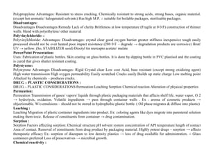 Polypropylene Advantages: Resistant to stress cracking. Chemically resistant to strong acids, strong bases, organic material.
(except hot aromatic/ halogenated solvents) Has high M.P. ∴ suitable for boilable packages, sterilisable packages.
Disadvantages:
Disadvantages Disadvantages Remedy Lack of clarity Brittleness at low temperature (Fragile at 0 0 F) construction of thinner
walls. blend with polyethylene/ other material
Polyvinylchloride: :
Polyvinylchloride: Advantages: Disadvantages: crystal clear good oxygen barrier greater stiffness inexpensive tough easily
processed should not be over heated poor impact resistance (280 0 F – degrade → degradation products are corrosive) Heat/
UV → yellow. (So, STABILIZER used) Dioctyl tin mercapto acetate/ malate
PowerPoint Presentation:
Uses: Fabrication of plastic bottles. Skin coating on glass bottles. It is done by dipping bottle in PVC plastisol and the coating
is cured that gives shatter resistant coating.
Polystyrene:
Polystyrene Advantages Disadvantages: Rigid Crystal clear Low cost Acid, base resistant (except strong oxidizing agent)
High water transmission High oxygen permeability Easily scratched Cracks easily Builds up static charge Low melting point
Attacked by chemicals – produces cracks.
DRUG – PLASTIC CONSIDERATIONS :
DRUG – PLASTIC CONSIDERATIONS Permeation Leaching Sorption Chemical reaction Alteration of physical properties
Permeation:
Permeation Transmission of gases/ vapors/ liquids through plastic packaging materials that affects shelf life. water vapor, O 2
→ hydrolysis, oxidation. Volatile ingredients → pass through container walls . Ex : aroma of cosmetic products →
objectionable. W/o emulsions – should not be stored in hydrophobic plastic bottle. ( Oil phase migrates & diffuse into plastic)
Leaching :
Leaching Migration of plastic container ingredients into product. Ex: coloring agents like dyes migrate into parenteral solution
making them toxic. Release of constituents from container → drug contamination.
Sorption :
Sorption Factors affecting sorption: Chemical structure pH solvent system concentration of API temperature length of contact
Area of contact. Removal of constituents from drug product by packaging material. Highly potent drugs – sorption → affects
therapeutic efficacy Ex: sorption of diazepam to low density plastics → loss of drug available for administration. ∴ Glass
containers preferred Loss of preservatives → microbial growth.
Chemical reactivity :
 