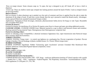 Press on (snap) closure: Some closures snap on. To open, the top is designed to pry off/ break off/ or have a built in
dispenser.
Crown cap: These are shallow metal caps crimped into locking position around the head of bottle. Used as crimped closure
for beverage bottles.
Roll on closures :
Roll on closures A plain aluminum cap is pushed over the neck of container and force is applied from the side to make the
aluminum fit the shape of neck. If neck has a screw thread, then the cap is pressed to match the thread exactly. Advantages:
Easily opened Effectively resealed Economical Tamper evident
Applications: Packaging of food, beverages, chemicals, pharmaceuticals Safety device for bungs in vials Types: Resealable
Non resealable Pilfer proof
Friction fit closures :
Friction fit closures An interference fit or friction fit requires some force to closure and open, providing additional security.
CLOSURE LINERS: CLOSURE LINERS Liner: Material inserted in a cap to affect a seal between closure and container.
Backing material Facing material Types: Homogeneous liner Heterogeneous/ composite liner
Factors in selecting a liner:
Factors in selecting a liner Compatibility ( chemical resistance) Appearance Gas, vapor transmission rates Removal torque
Heat resistance Shelf life Economics.
TORQUE TESTING :
TORQUE TESTING Torque tester – to control cap tightness on a packaging line, Prevent evaporation of product. Prevent
leakage of product. Prevent breakage of plastic molded closure. Ex: Owens- Illinois torque tester .
RUBBER STOPPERS :
RUBBER STOPPERS Ingredients: Rubber Vulcanizing agent Accelerator/ activator Extended filler Reinforced filler
Softener/ plasticizer Antioxidant Pigment Special components, waxes
Rubber stoppers:
Rubber stoppers syringes vials
PLASTIC CLOSURES :
PLASTIC CLOSURES
TAMPER RESISTANT PACKAGING :
TAMPER RESISTANT PACKAGING 1982 – OTC drugs – malicious adulteration (tainting of Tylenol capsules with cyanide
→ deaths) Nov 5, 1982 – FDA – regulations - Federal Register. The Proprietary Association - recommendations to FDA .
FDA regulations 21 CFR parts 211, 314, 700.
 