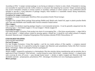 According to FDA, “a tamper resistant package is one having an indicator or barrier to entry which, if breached or missing,
can reasonably be expected to provide visible evidence to consumers that tampering has occurred. Tamper resistant package
may involve immediate container or closure systems or secondary container or carton systems or any combination thereof
intended to provide a visual indication of package integrity when handled in a reasonable manner during manufacture,
distribution and retail display”.
Exceptions for tamper resistant pack: :
Exceptions for tamper resistant pack: Dentifrices Skin care products Insulin Throat lozenges
Examples :
Examples Film wrapper Blister package Strip package Bubble pack Shrink seals, bands Foil, paper or plastic pouches Bottle
seals Tape seals Breakable seals Sealable tubes Aerosol containers Sealed cartons
Film wrapper:
Film wrapper For products requiring package integrity or environmental protection . It can be generally categorized into the
following types: 1. End folded wrapper 2. Fin seal wrapper 3. Shrink wrapper 64
End Folded Wrapper: :
End Folded Wrapper: Formation: Push product into sheet of overwrapping film → film forms around product → edges fold in
gift wrap fashion → folded surfaces sealed by pressing against a heated bar. It should be well sealed, printed or uniquely
decorated. Materials used: Cellophane Polypropylene Polyvinylidene chloride (PVDC) Nitrocellulose. 65
END FOLDED WRAPPER:
END FOLDED WRAPPER
Fin Seal Wrapper:
Fin Seal Wrapper Formation: Crimp film together→ seal the two inside surfaces of film together → compress material
between two heater bars. It is opened by tearing the wrapper only Materials used: polyethylene, Surlyn (Du Pont’s Ionomer
Resin ) Advantages : Better seal integrity Protective packaging 67
Shrink wrapper:
Shrink wrapper - prepared by packaging in a thermoplastic film that stretches during manufacturing and un-stretches due to
application of heat. Formation : Film unwinds → pocket formed in center fold of sheet → product inserted → L-shaped sealer
seals overwrap & trims off excess → pass through heated tunnel → shrinks to tightly wrapped unit Materials used: heat
shrinkable materials – polypropylene, polyethylene, PVC. Advantages: Flexibility Low cost of packaging equipment. 69
Blister package :
 
