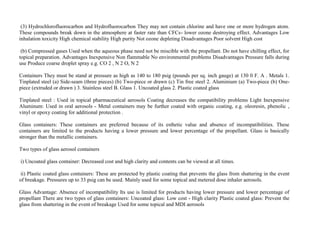 (3) Hydrochlorofluorocarbon and Hydrofluorocarbon They may not contain chlorine and have one or more hydrogen atom.
These compounds break down in the atmosphere at faster rate than CFCs- lower ozone destroying effect. Advantages Low
inhalation toxicity High chemical stability High purity Not ozone depleting Disadvantages Poor solvent High cost
(b) Compressed gases Used when the aqueous phase need not be miscible with the propellant. Do not have chilling effect, for
topical preparation. Advantages Inexpensive Non flammable No environmental problems Disadvantages Pressure falls during
use Produce coarse droplet spray e.g. CO 2 , N 2 O, N 2
Containers They must be stand at pressure as high as 140 to 180 psig (pounds per sq. inch gauge) at 130 0 F. A . Metals 1.
Tinplated steel (a) Side-seam (three pieces) (b) Two-piece or drawn (c) Tin free steel 2. Aluminium (a) Two-piece (b) One-
piece (extruded or drawn ) 3. Stainless steel B. Glass 1. Uncoated glass 2. Plastic coated glass
Tinplated steel : Used in topical pharmaceutical aerosols Coating decreases the compatibility problems Light Inexpensive
Aluminum: Used in oral aerosols - Metal containers may be further coated with organic coating, e.g. oleoresin, phenolic ,
vinyl or epoxy coating for additional protection .
Glass containers: These containers are preferred because of its esthetic value and absence of incompatibilities. These
containers are limited to the products having a lower pressure and lower percentage of the propellant. Glass is basically
stronger than the metallic containers.
Two types of glass aerosol containers
i) Uncoated glass container: Decreased cost and high clarity and contents can be viewed at all times.
ii) Plastic coated glass containers: These are protected by plastic coating that prevents the glass from shattering in the event
of breakage. Pressures up to 33 psig can be used. Mainly used for some topical and metered dose inhaler aerosols.
Glass Advantage: Absence of incompatibility Its use is limited for products having lower pressure and lower percentage of
propellant There are two types of glass containers: Uncoated glass: Low cost - High clarity Plastic coated glass: Prevent the
glass from shattering in the event of breakage Used for some topical and MDI aerosols
 