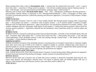 Blister package Heat soften a sheet of thermoplastic resin → vacuum draw the softened sheet into mold → cool → remove
sheet from mold → send sheet to filling station for product → lid with heat sealable backing material. Backing material - 2
types : Push through – heat seal coated aluminum foil Peelable - polyester/ paper - Child resistant 71
Materials used in blister pack: Thermoformable blister – PVC - PVC / polyethylene combinations Moisture protection –
polyvinylidene chloride (Saran) or laminated to PVC Polychlorotrifluoroethylene ( Aclar ) Advantages of blister pack:
Excellent environmental protection, Esthetically pleasing and efficacious appearance. Convenience Child resistance Tamper-
resistance 73
STRIP PACKAGE :
STRIP PACKAGE Formation: Feed two webs of heat sealable flexible film through heated crimping roller/ reciprocating
plate → drop product into pocket → continuous strip of packets formed → cut to desired number of packets in length.
Materials used: For high barrier applications – paper/ polyethylene/ foil/ polyethylene lamination For product visibility – heat
sealable cellophane/ polyester Advantages: High degree of seal integrity (∵ sealing done between pressure rollers) Useful for
moisture sensitive products ( ∵ high barrier materials like foil laminations/ saran coated films used) Use: used for tablets and
capsules. 74
BUBBLE PACK :
BUBBLE PACK It is formed by sandwiching product between thermoforamble , extensible or heat shrinkable plastic film and
rigid . Formation: Heat soften plastic film → vacuum draw pocket into film → drop product into pocket → seal with heal
coated paperboard. If heat shrinkable material is used- pass package through a heated tunnel → film shrinks into a bubble
over product → firmly attaches to backing card
SHRINK BANDING :
SHRINK BANDING Formation: Heat shrinkable polymer is manufactured as an extruded, oriented tube in a diameter slightly
larger than cap & neck ring of bottle to be sealed It is supplied to bottler as a printed, collapsed tube, either precut to a
specified length or in roll for an automated operation. Proper length of PVC is slid over capped bottle Bottle passed through
heat tunnel → tubing shrinks tightly. For ease of opening, tear perforations are supplied.
FOIL, PAPER OR PLASTIC POUCHES :
FOIL, PAPER OR PLASTIC POUCHES Flexible pouch: Formation: Formed during product filling operation by equipment:
Vertical/ horizontal forming Filling Sealing Advantages : tamper resistant environmental protection 79
BOTTLE SEALS :
BOTTLE SEALS Inner seal is bound to rim of bottle that access to product is attained by irreparably destroying the seal.
Liners used: glassine, foil laminations. Glassine liners: Two sheets of glassine paper are bonded together with wax or
adhesive. Glue mounted inner seals Pressure sensitive inner seals Heat sensitive adhesive 84
TAPE SEALS :
 