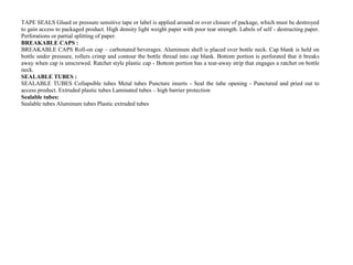 TAPE SEALS Glued or pressure sensitive tape or label is applied around or over closure of package, which must be destroyed
to gain access to packaged product. High density light weight paper with poor tear strength. Labels of self - destructing paper.
Perforations or partial splitting of paper.
BREAKABLE CAPS :
BREAKABLE CAPS Roll-on cap – carbonated beverages. Aluminum shell is placed over bottle neck. Cap blank is held on
bottle under pressure, rollers crimp and contour the bottle thread into cap blank. Bottom portion is perforated that it breaks
away when cap is unscrewed. Ratchet style plastic cap - Bottom portion has a tear-away strip that engages a ratchet on bottle
neck.
SEALABLE TUBES :
SEALABLE TUBES Collapsible tubes Metal tubes Puncture inserts - Seal the tube opening - Punctured and pried out to
access product. Extruded plastic tubes Laminated tubes – high barrier protection
Sealable tubes:
Sealable tubes Aluminum tubes Plastic extruded tubes
 