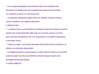 intended use. It should protect and compatible and composed of material that
are considered as safe for use with dosage form.
reference standards, and validation information
3. PROTECTION
against cause of degradation like: light, temp, loss of solvent, exposure to reactive
gases, microbial contamination. Not every drug product is susceptible to degradation
by all of these factors.
se factors actually have an
influence on a particular drug product.
protection against microbes is essential then maintain adequate integrity after
packaging and during packaging.
4. COMPATIBILITY
 