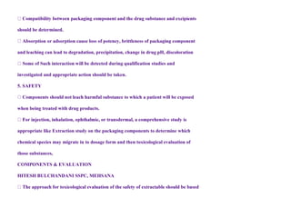 should be determined.
and leaching can lead to degradation, precipitation, change in drug pH, discoloration
investigated and appropriate action should be taken.
5. SAFETY
atient will be exposed
when being treated with drug products.
appropriate like Extraction study on the packaging components to determine which
chemical species may migrate in to dosage form and then toxicological evaluation of
those substances,
COMPONENTS & EVALUATION
HITESH BULCHANDANI SSPC, MEHSANA
 
