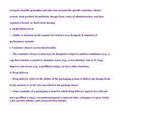 on good scientific principles and take into account the specific container closure
system, drug product formulation, dosage form, route of administration, and dose
regimen (chronic or short-term dosing).
6. PERFORMANCE
performance include:
i. Container closure system functionality
cap that contains a counter), minimize waste (e.g., a two-chamber vial or IV bag),
improve ease of use (e.g., a prefilled syringe), or have other functions.
ii. Drug delivery
in the amount or at the rate described in the package insert.
are a prefilled syringe, a transdermal patch, a metered tube, a dropper or spray bottle,
a dry powder inhaler, and a metered dose inhaler.
 