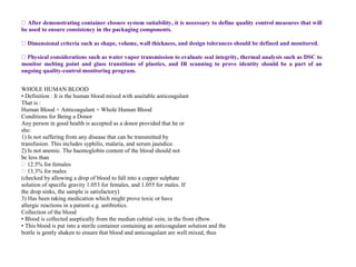 be used to ensure consistency in the packaging components.
and design tolerances should be defined and monitored.
monitor melting point and glass transitions of plastics, and IR scanning to prove identity should be a part of an
ongoing quality-control monitoring program.
WHOLE HUMAN BLOOD
• Definition : It is the human blood mixed with asuitable anticoagulant
That is :
Human Blood + Anticoagulant = Whole Human Blood
Conditions for Being a Donor
Any person in good health is accepted as a donor provided that he or
she:
1) Is not suffering from any disease that can be transmitted by
transfusion. This includes syphilis, malaria, and serum jaundice.
2) Is not anemic. The haemoglobin content of the blood should not
be less than
� 12.5% for females
� 13.3% for males
(checked by allowing a drop of blood to fall into a copper sulphate
solution of specific gravity 1.053 for females, and 1.055 for males. If
the drop sinks, the sample is satisfactory)
3) Has been taking medication which might prove toxic or have
allergic reactions in a patient e.g. antibiotics.
Collection of the blood
• Blood is collected aseptically from the median cubital vein, in the front elbow.
• This blood is put into a sterile container containing an anticoagulant solution and the
bottle is gently shaken to ensure that blood and anticoagulant are well mixed, thus
 
