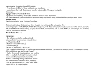 preventing the formation of small fibrin clots.
• A maximum of 420ml of blood is taken in one attendance.
• Immediately afterwards the container is sealed and cooled to 4‐6 degrees centigrade
for storage.
Equipment Used for the Collection
Equipment used for taking the blood is madefrom plastics, and is disposable
The container earlier consisted of bottles, butPlastic bags have started being used and arethe containers of the future.
Blood Clotting
Two important steps in the clotting of blood are:
PROTHROMBIN (Soluble) In presence of THROMBOPLASTIN +
IIn response to injury, the tissues and blood platelets free substances that activate the clot
promoting enzyme THROMBOPLASTIN.Thromboplastin, with the assistance of ionized calcium and other factors, converts
PROTHROMBIN to active clotting enzyme THROMBIN.Thrombin then acts on FIBRINOGEN, converting it into insoluble
FIBRIN, the matrix of the clot.
ANTICOAGULANTS
CITRATES
CITRATES
• The solution most often used as a blood
anticoagulant is known as Acid‐citratedextrose
(ACD), composed of:
– Sodium Citrate (2.0 to 2.5 g)
– Dextrose (3.0 g)
– Water for Injection (q.s. to 120 ml)
• The citrate prevents clotting by binding the calcium ions as unionized calcium citrate, thus preventing a vital step of clotting.
Why Acid Citrate and not Normal Citrate??
• Earlier the normal, trisodium citrate was used but
it has a very high alkaline pH in solution which
causes considerable caramelisation of the
dextrose (darkening) during sterilization and the
two solutions have to be autoclaved separately.
• The Acid Citrate produces a pH of about 5 and
causes little or no caramelisation.
 