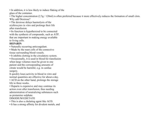 • In addition, it is less likely to induce flaking of the
glass of the container.
• The higher concentration (2.5g / 120ml) is often preferred because it more effectively reduces the formation of small clots.
Why add Dextrose?
• The dextrose delays haemolysis of the
erythrocytes in vitro and prolongs their life
after transfusion.
• Its function is hypothesized to be connected
with the synthesis of compounds, such as ATP,
that are important in making energy available
to living cells.
HEPARIN
• Naturally occurring anticoagulant.
• Made by the mast cells of the connective
tissue surrounding blood vessels.
• It inhibits clotting in the circulatory system.
• Occasionally, it is used in blood for transfusion
when large volumes must be given to one
patient and the corresponding amounts of
citrate would be harmful, e.g. in cardiac
surgery.
It quickly loses activity in blood in vitro and
normal quantities are effective for about a day.
• ACD on the other hand, prolongs the storage
life to three weeks.
• Heparin is expensive and may continue its
action even after transfusion, thus needing
administration of neutralizing substances such
as protamine sulphate.
DISODIUM EDETATE
• This is also a chelating agent like ACD.
• It has a strong affinity for divalent metals, and
 