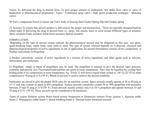 Valves To delivered the drug in desired form. To give proper amount of medication. Not differ from valve to valve of
medication in pharmaceutical preparation . Types - Continuous spray valve - High speed production technique. - Metering
valves
20 Valve components Ferrul or mount cap Valve body or housing Stem Gasket Spring Dip tube Gasket spring
22 Actuator To ensure that aerosol product is delivered in the proper and desired form . These are specially designed buttons
which helps in delivering the drug in desired form i.e., spray, wet stream, foam or solid stream Different types of actuators
Spray actuators Foam actuators Solid steam actuators Special actuators
FORMULATION
Depending on the type of aerosol system utilized, the pharmaceutical aerosol may be dispensed as fine mist, wet spray,
quick-breaking foam, stable foam, semi solid or solid. The type of system selected depends on i) physical, chemical and
pharmacological properties of active ingredients ii) site of application An aerosol formulation consists of two components: i)
Product concentrate ii) Propellant
i) Product concentrate: consists of active ingredients or a mixture of active ingredients and other agents such as solvents,
antioxidants and surfactants.
ii) Propellant: .single or blend of propellants may be used. The propellant is selected to give the desired vapor pressure,
solubility and particle size. Fluorinated hydrocarbons are gases at room temperature. They may be liquefied by cooling their
boiling point or by compression at room temperature. Eg : Freon 12 will form a liquid when cooled to -30° C(-22° F) or when
compressed to 70 psig at 21°C(70° F). Blend of solvents is used to achieve the desired solubility.
Surfactants are mixed to give the proper HLB value for an emulsion system. Space aerosols usually operate at 30 to 40 psig at
21° C and may contain as much as 85% propellant. Surface aerosols commonly contain 30 to 70% propellant with pressures
between 25 and 55 psig at 21°C(70° F). Foam aerosols usually contain only 6 to 10 % propellant and operate between 35 and
55 psig at 21°C (70° F). These aerosols can be considered to be emulsions.
Types of system Solution system Water based system Suspension or Dispersion systems Foam systems 1. Aqueous stable
foams 2. Nonaqueous stable foams 3. Quick-breaking foams 4. Thermal foams Intranasal aerosols
 