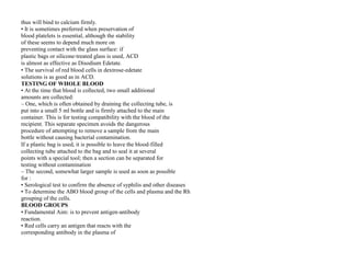thus will bind to calcium firmly.
• It is sometimes preferred when preservation of
blood platelets is essential, although the stability
of these seems to depend much more on
preventing contact with the glass surface: if
plastic bags or silicone‐treated glass is used, ACD
is almost as effective as Disodium Edetate.
• The survival of red blood cells in dextrose‐edetate
solutions is as good as in ACD.
TESTING OF WHOLE BLOOD
• At the time that blood is collected, two small additional
amounts are collected:
– One, which is often obtained by draining the collecting tube, is
put into a small 5 ml bottle and is firmly attached to the main
container. This is for testing compatibility with the blood of the
recipient. This separate specimen avoids the dangerous
procedure of attempting to remove a sample from the main
bottle without causing bacterial contamination.
If a plastic bag is used, it is possible to leave the blood‐filled
collecting tube attached to the bag and to seal it at several
points with a special tool; then a section can be separated for
testing without contamination
– The second, somewhat larger sample is used as soon as possible
for :
• Serological test to confirm the absence of syphilis and other diseases
• To determine the ABO blood group of the cells and plasma and the Rh
grouping of the cells.
BLOOD GROUPS
• Fundamental Aim: is to prevent antigen‐antibody
reaction.
• Red cells carry an antigen that reacts with the
corresponding antibody in the plasma of
 