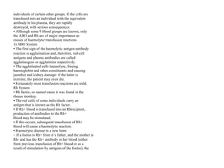 individuals of certain other groups. If the cells are
transfused into an individual with the equivalent
antibody in his plasma, they are rapidly
destroyed, with serious consequences.
• Although some 9 blood groups are known, only
the ABO and Rh are of major importance as
causes of haemolytic transfusion reactions
1) ABO System
• The first sign of the haemolytic antigen‐antibody
reaction is agglutination and, therefore, red‐cell
antigens and plasma antibodies are called
agglutinogens or agglutinins respectively.
• The agglutinated cells haemolyse, freeing
haemoglobin and other constituents and causing
jaundice and kidney damage: if the latter is
extreme, the patient may even die.
• Fortunately most transfusion reactions are mild.
Rh System
• Rh factor, so named cause it was found in the
rhesus monkey.
• The red cells of some individuals carry an
antigen that is known as the Rh factor.
• If Rh+ blood is transfused into an Rhrecipient,
production of antibodies to the Rh+
blood may be stimulated.
• If this occurs, subsequent transfusion of Rh+
blood will cause a haemolytic reaction.
• Haemolytic disease in a new born:
– If a foetus is Rh+ from it’s father, and the mother is
Rh‐ and has the Rh+ antibody in her blood (either
from previous transfusion of Rh+ blood or as a
result of stimulation by antigens of the foetus), the
 