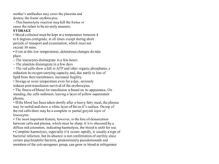 mother’s antibodies may cross the placenta and
destroy the foetal erythrocytes.
– This haemolytic reaction may kill the foetus or
cause the infant to be severely anaemic.
STORAGE
• Blood collected must be kept at a temperature between 4
to 6 degrees centigrade, at all times except during short
periods of transport and examination, which must not
exceed 30 mins.
• Even at this low temperatures, deleterious changes do take
place.
– The leucocytes disintegrate in a few hours
– The platelets disintegrate in a few days
– The red cells show a fall in ATP and other organic phosphates, a
reduction in oxygen‐carrying capacity and, due partly to loss of
lipid from their membranes, increased fragility.
• Storage at room temperature even for a day, seriously
reduces post‐transfusion survival of the erythrocytes.
• The fitness of blood for transfusion is based on its appearance. On
standing, the cells sediment, leaving a layer of yellow supernatant
plasma.
• If the blood has been taken shortly after a heavy fatty meal, the plasma
may be turbid and show a white layer of fat on it’s surface. On top of
the red cells there may be a complete or partial greyish layer of
leucocytes.
• The most important feature, however, is the line of demarcation
between cells and plasma, which must be sharp: if it is obscured by a
diffuse red coloration, indicating haemolysis, the blood is unfit for use.
• Complete haemolysis, especially if it occurs rapidly, is usually a sign of
bacterial infection, but its absence is not confirmation of sterility since
certain psychrophilic bacteria, predominately pseudomonads and
members of the coli‐aerogenes group, can grow in blood at refrigerator
 