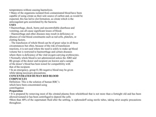 temperatures without causing haemolysis.
• Many of the organisms isolated from contaminated blood have been
capable of using citrate as their sole source of carbon and, as would be
expected, this has led to clot formation, as citrate which is the
anticoagulant gets assimilated by the bacteria.
USES
• Haemorrhage, shock, burns and uncontrollable diarrhoea and
vomiting, can all cause significant losses of blood.
– Haemorrhage and other diseases may result in deficiency or
absence of vital blood constituents such as red cells, platelets, or
clotting factors.
– The transfusion of whole blood can be of great value in all these
circumstances but often, because of the risk of transfusion
reactions, it is not used where the need is solely to make up blood
volume but is restricted to haemorrhage and certain diseases
where there is deficiency of the vital oxygen‐carrying erythrocytes.
• Normally whole blood is not administered unless the ABO and
Rh groups of the donor and recipient are known and a sample
of the donor’s blood has been tested for compatibility with
that of the recipient.
• In an emergency, group O, Rh negative blood may be given
while taking necessary precautions.
CONCENTRATED HUMAN RED BLOOD
CORPUSCLES
Definition: This is the solution of human RBC’s
which have been concentrated using
centrifugation
Preparation
• It is prepared by removing most of the citrated plasma from wholeblood that is not more than a fortnight old and has been
allowed tostand or has been centrifuged to deposit the cells
•More than 40% of the supernatant fluid after the settling, is siphonedoff using sterile tubes, taking strict aseptic precautions
throughout.
 