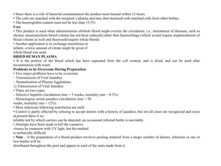 • Since there is a risk of bacterial contamination the product must beused within 12 hours.
• The cells are matched with the recipient’s plasma and may then bemixed with matched cells from other bottles.
• The haemoglobin content must not be less than 15.5%
Uses
• This product is used when administration ofwhole blood might overtax the circulation, i.e., intreatment of diseases, such as
chronic anaemia(where blood volume has not been reduced),rather than haemorrhage (which would require areplenishment of
blood volume as well and thuswould require whole blood)
• Another application is in exchange transfusion in
infants: a toxic amount of citrate might be given if
whole blood was used.
DRIED HUMAN PLASMA
• It is the portion of the blood which has been separated from the cell content, and is dried, and can be used after
reconstitution with water.
Problems to be Overcome During Preparation
• Two major problems have to be overcome
– Transmission of Viral Jaundice
– Neutralization of Plasma Agglutinins.
1] Transmission of Viral Jaundice
• There are two types:
– Infective hepatitis (incubation time = 5 weeks, mortality rate = 0.3%)
– Homologous serum jaundice (incubation time = 20
weeks, mortality rate = 12%)
• Most infections following transfusion are mild
• Control is partly effected by refusing to accept donors with a history of jaundice, but not all cases are recognized and since
at present there is no
reliable test by which carriers can be detected, an occasional infected bottle is inevitable.
• Attempts have been made to kill the causative
viruses by treatment with UV light, but the method
is technically difficult.
• Note – if the preparation of a blood product involves pooling material from a larger number of donors, infection in one or
two bottles will be
distributed throughout the pool and appear in each of the units made from it.
 