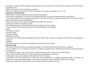 • Nowadays, the pools used for making dried plasma and serum are limited to not more than ten donations, and the incidence
of jaundice is only
slightly greater than when whole blood is transfused.
• However, in the past, when pools of 300 or more bottles were made, the incidence was 7 to 12%.
Preparation of Dried Plasma
• Dried plasma is usually prepared from time‐expired citrated blood
• The blood is centrifuged as in the case of concentrated red blood cells and the supernatant fluid is siphoned off.
• This siphoned fluid is then combined and batches of less than 10 bottles are pooled, choosing the correct ratio of blood
groups to neutralize the powerful agglutinins
• The pools are kept at 4 to 6 degrees centigrade while samples are tested for
sterility and no pool is used unless it passes
• Then 400ml quantities are dispensed into bottles and subjected to freeze drying.
• General aspects of freeze drying are followed with special features of the plasma
process‐
• Preliminary Freezing
• Primary Drying
• Secondary drying.
Preliminary Freezing
• The bottles are sealed with bacteriologically efficient fabric pads covered by ring‐type closures and then centrifuged at
‐18degrees
centigrade.
• The liquid snap‐freezes and becomes distributed around the inside of the bottle.
Primary Drying
• The bottles of frozen material are mounted horizontally in the drying chamber and a high vacuum is applied.
• The ice sublimes on to a condensing coil kept at ‐50 degrees centigrade and a small heater provides the latent heat required
for evaporation.
• This stage takes about 2 days, after which the residual moisture content is about 2%. Secondary Drying
• This is done in another chamber by vacuum desiccation over phosphorous pentoxide.
• It takes about a day, and the product is left with about 0.5% of moisture
• Each fabric seal is then replaced by an MRC type closure perforated by a plugged hypodermic needle. The bottles are
returned to the secondary drying chamber, re‐evacuated, and then the vacuum is broken with dry sterile nitrogen.
• Finally, the needles are removed and the closure is protected with a sterile viscose cap.
 