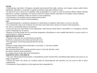 Storage
• Dried plasma, kept below 20 degrees centigrade and protected from light, moisture, and oxygen, remains usable almost
indefinitely, although it is customary to impose an arbitrary expiry date of about 5 years.
• Its fitness for use is shown by its solubility when reconstituted in a volume of water for injection (WFI), Sodium Chloride
Injection or a solution containing 2.5% dextrose and 0.45% sodium chloride, equivalent to the original volume of plasma.
• It must dissolve completely within ten minutes at room temperature.
• Gel formation or incomplete solution indicates deterioration.
• After reconstitution it must be used immediately.
Uses
• Reconstituted plasma is satisfactory alternative to whole blood in conditions where there is no loss of red cells.
• It is of particular value in the treatment of severe burns and scalds where, because of extensive fluid and protein
loss, there is considerable haemo‐concentration.
• It may also be given when blood is more appropriate; either because whole blood is unavailable or, in emergency, until the
results of matching tests are known.
• Because of its long storage life at a convenient temperature, dried plasma is more suitable than blood as a reserve stock in a
small hospital or a remote community.
DRIED HUMAN SERUM
• Prepared in the same way as dried plasma except that
the blood is collected into dry bottles and allowed to clot.
• The supernatant serum being separated after the clot has
retracted.
•Plasma is usually obtained from blood that is out‐of‐date, i.e. has been available
as whole blood for 21 days.
•By converting blood into serum this period in reserve is lost and, therefore, much
less blood is used for serum production
Its, storage and use are the same as for dried plasma.
LIQUID PLASMA AND SERUM
• The only official liquid blood product is humanplasma protein fraction.Why unmodified liquid plasma and serum are no
longer recognized??
• Plasma and serum, like blood, are excellent media for bacterialgrowth and, therefore, the user must be able to detect
contamination.
• Unfortunately, these products are often opalescent due tosuspended fat.
 