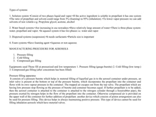 Types of systems
1. Solution system •Consist of two phases liquid and vapor •If the active ingredient is soluble in propellant it has one system
•The ratio of propellant and solvent could range from 5% (foaming) to 95% (inhalation). •To lower vapor pressure we can add
solvents of non volatile e.g. Propylene glycol, acetone, alcohol
2. Water based systems •Are increasing in use nowadays •Have relatively large amount of water •There is three phase system:
water, propellant and vapor. •In aquasol system it has two phases i.e. water and vapor
3. Dispersed systems (suspension) •It needs surfactants •Particle size is important
4. Foam systems •Have foaming agent •Aqueous or non aqueous
MANUFACTURING PROCEDURE FOR AEROSOLS
1. Pressure filling
2. Cold filling
3. Compressed gas filling
Equipments used Those fill at pressurized and low temperature 1. Pressure filling (gauge-burette) 2. Cold filling (low temp.)
3. Compressed gas filling (after concentrate has been filled)
Pressure filling apparatus
It consists of a pressure burette which helps in metered filling of liquefied gas in to the aerosol container under pressure, an
inlet valve is present at the bottom or top of the pressure burette, which incorporates the propellant into the container and
flows with its own vapour pressure in the container. The trapped air escapes out from the top valve. The propellant which are
having low pressure stop flowing as the pressure of burette and container becomes equal. If further propellant is to be added,
then the aerosol container is attached to the container is attached to the nitrogen cylinder through a hose(rubber pipe), the
pressure exerted by nitrogen helps in the flow of the propellant into the container. Otherwise compressed air is provided on
the upper wall of the container for further addition of propellant. another device which consists of piston arrangement can also
be used for pressure filling. This device helps in always maintaining positive pressure. This type of device cannot be used for
filling inhalation aerosols which have metered valves.
 