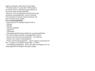 degrees centigrade, with protection from light.
• Normally pools of not less than 1500 donations
are used to ensure a satisfactory representation of
the various types of adult antibodies.
• However, as in the preparation of antivaccinia and
antitetanus immunoglobulins, which is obtained
from the blood of recently immunized donors, the
pools of blood can be smaller.
Uses of Immunoglobulins
• Used to prevent or attenuate diseases such as
– Measles
– Rubella
– infectious hepatitis
– hepatitis B
– Chickenpox
– Hypogammaglobulinaemia (deficiency in gamma globulins)
• It is used to prepare specific immunoglobulins such as:
– Human Anti‐Vaccinia Immunoglobulin – for small pox
– Human Anti‐Tetanus Immunoglobulin
– Human Anti‐D Immunoglobulin – used to suppress sensitization of
Rh –ve mothers to the Rh(D) antigen (Rh +ve infant)
– Anti‐HBsImmunoglobulin – this is still under investigation. It is an
immunoglobulin for Hepatitis B surface antigen.
 