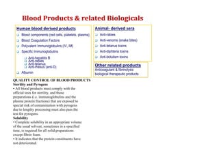 QUALITY CONTROL OF BLOOD PRODUCTS
Sterility and Pyrogens
• All blood products must comply with the
official tests for sterility, and those
preparations (i.e. immunoglobulins and the
plasma protein fractions) that are exposed to
special risk of contamination with pyrogens
due to lengthy processing must also pass the
test for pyrogens.
Solubility
• Complete solubility in an appropriate volume
of the usual solvent, sometimes in a specified
time, is required for all solid preparations
except fibrin foam.
• It indicates that the protein constituents have
not deteriorated.
 